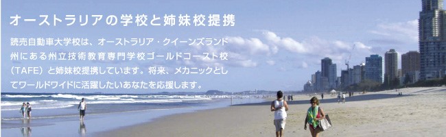 読売自動車大学校は、オーストラリア・クイーンズランド州にある州立技術教育専門学校ゴールドコースト校(TAFE)と姉妹校提携しています将来、メカニックとしてワールドワイドに活躍したいあなたを応援します。